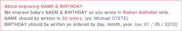 About engraving NAME & BIRTHDAY We engrave baby's NAEM & BIRTHDAY as you wrote in Roman Alphabet only.NAME should be written in 20 letters. (ex: Michael OTETE) BIRTHDAY should be written as ordered by day, month, year. (ex: 01 / 05 / 2010)